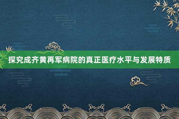 探究成齐黄再军病院的真正医疗水平与发展特质