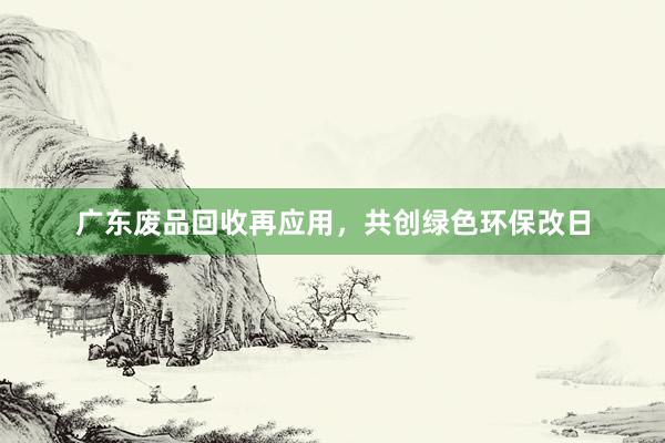 广东废品回收再应用，共创绿色环保改日