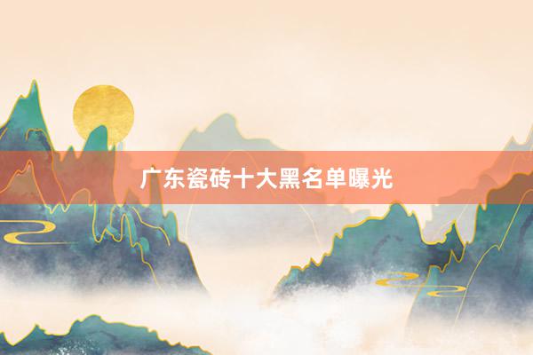 广东瓷砖十大黑名单曝光